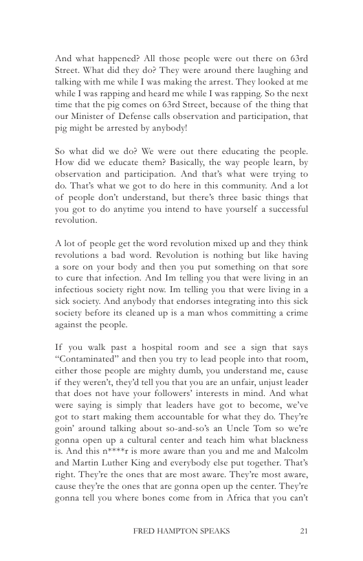 And what happened? All those people were out there on 63rd Street. What did they do? They were around there laughing and talking with me while 1 was making the arest. They looked at me while I was rapping and heard me while I was rapping, So the nest time that the pig comes on 63rd Street, because of the thing that our Minister of Defense calls observation and participation, that pi; might be arrested by anybody!  So what did we do? We were out there educating the people. How did we educate them? Basically, the way people learn, by observation and participation. And tha’s what were trying to do. That’s what we got to do here in this community. And a lot of people don’t understand, but there’s three basic things that you got to do anytime you intend to have yourself a successful revolution,  Alot of people get the word revolution mixed up and they think revolutions a bad word. Revolution is nothing but like having 4 sote on your body and then you put something on that sore to cure that infection. And Im telling you that were living in an infectious society right now. I telling you that were living in a sick society. And anybody that endorses integrating into this sick society before its cleaned up is a man whos committing a crime against the peaple.  If you walk past a hospital room and see a sign that says “Contaminated” and then you try to lead people into that room, cither those people ate mighty dumb, you understand me, cause if they weren’s, they’d tell you that you ae an unfair, unjust leader that does not have your followers” interests in mind. And what were saying is simply that leaders have got to become, we’ve got to start making them accountable for what they do. They’re goin” around talking about so-and-so’s an Uncle Tom so we’re onna open up a cultural center and teach him what blackness is. And this n**#*t is more aware than you and me and Malcolm and Martin Luther King and everybody else put together. That’s right. They’re the ones that are most aware. They’re most aware, cause they’re the ones that are gonna open up the center. They’re gonna tell you where bones come from in Affica that you can’t  FRED HAMPTON SPEAKS 2 